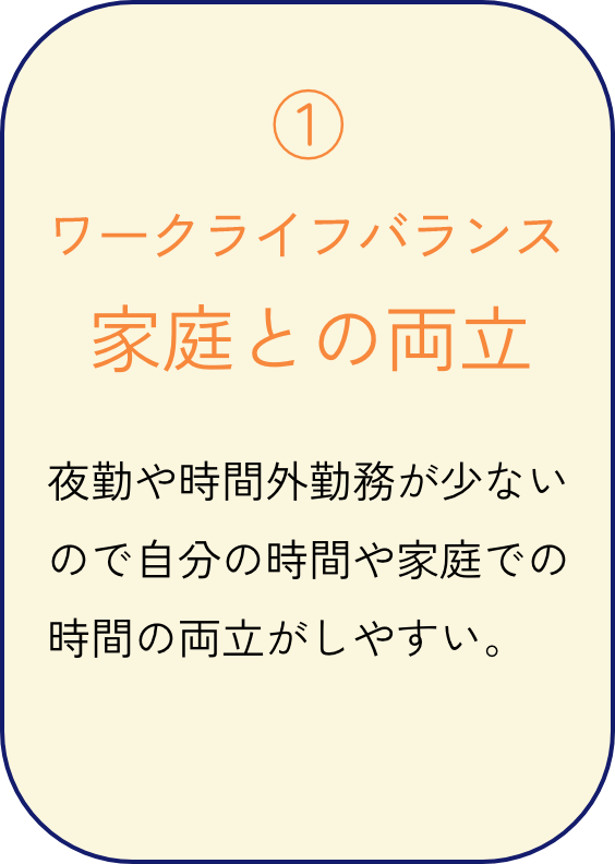 ワークライフバランス 家庭との両立 夜勤や時間外勤務が少ないので自分の時間や家庭での時間の両立がしやすい。