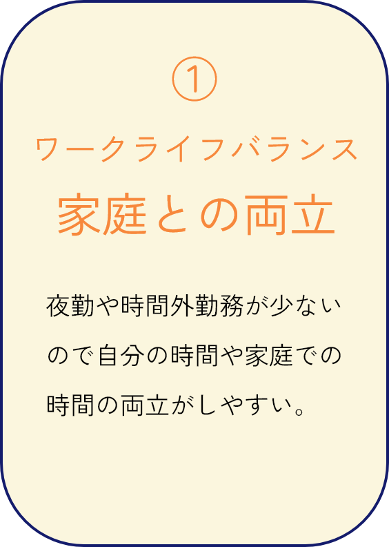 ワークライフバランス 家庭との両立 夜勤や時間外勤務が少ないので自分の時間や家庭での時間の両立がしやすい。